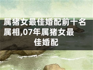 属猪女最佳婚配前十名属相,07年属猪女最佳婚配