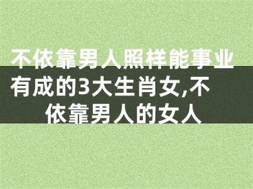 不依靠男人照样能事业有成的3大生肖女,不依靠男人的女人