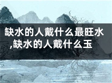 缺水的人戴什么最旺水,缺水的人戴什么玉