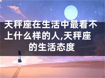 天秤座在生活中最看不上什么样的人,天秤座的生活态度
