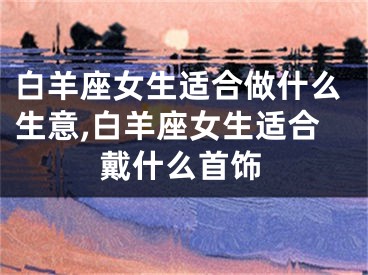白羊座女生适合做什么生意,白羊座女生适合戴什么首饰