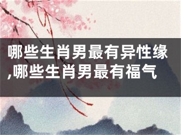 哪些生肖男最有异性缘,哪些生肖男最有福气