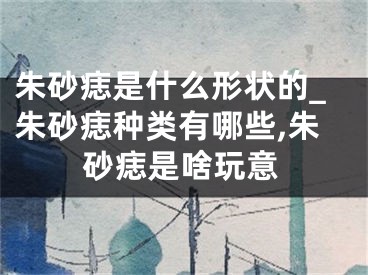 朱砂痣是什么形状的_朱砂痣种类有哪些,朱砂痣是啥玩意