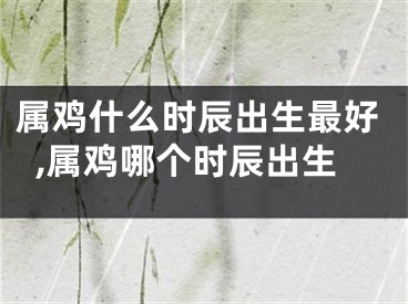 属鸡什么时辰出生最好,属鸡哪个时辰出生