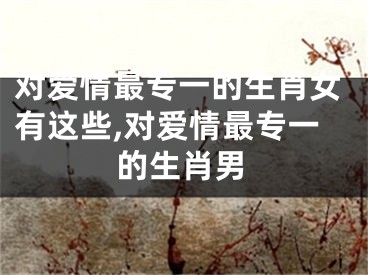 对爱情最专一的生肖女有这些,对爱情最专一的生肖男