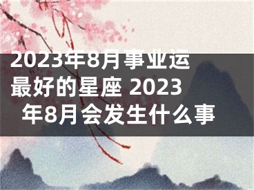 2023年8月事业运最好的星座 2023年8月会发生什么事