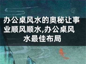 办公桌风水的奥秘让事业顺风顺水,办公桌风水最佳布局