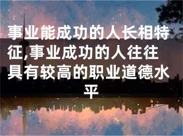事业能成功的人长相特征,事业成功的人往往具有较高的职业道德水平