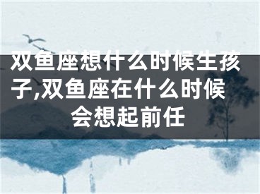 双鱼座想什么时候生孩子,双鱼座在什么时候会想起前任