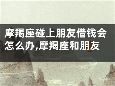 摩羯座碰上朋友借钱会怎么办,摩羯座和朋友
