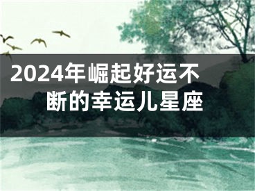 2024年崛起好运不断的幸运儿星座