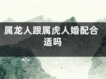 属龙人跟属虎人婚配合适吗