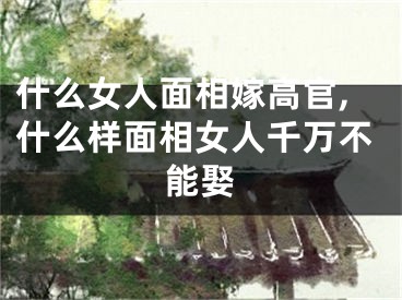 什么女人面相嫁高官,什么样面相女人千万不能娶