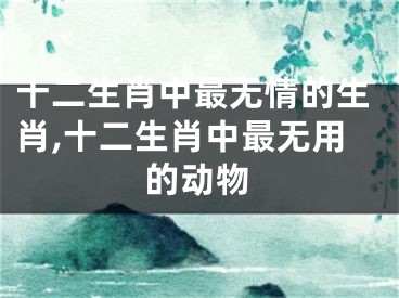 十二生肖中最无情的生肖,十二生肖中最无用的动物