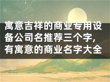 寓意吉祥的商业专用设备公司名推荐三个字,有寓意的商业名字大全