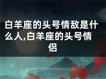 白羊座的头号情敌是什么人,白羊座的头号情侣