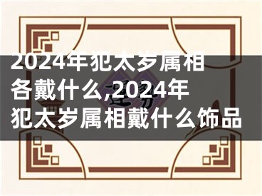 2024年犯太岁属相各戴什么,2024年犯太岁属相戴什么饰品