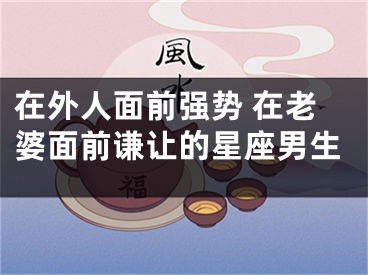 在外人面前强势 在老婆面前谦让的星座男生