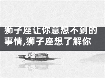 狮子座让你意想不到的事情,狮子座想了解你