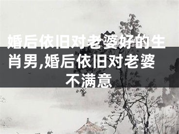 婚后依旧对老婆好的生肖男,婚后依旧对老婆不满意