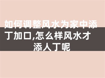 如何调整风水为家中添丁加口,怎么样风水才添人丁呢