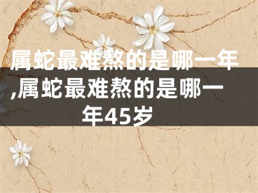 属蛇最难熬的是哪一年,属蛇最难熬的是哪一年45岁