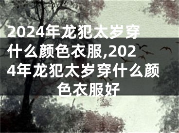 2024年龙犯太岁穿什么颜色衣服,2024年龙犯太岁穿什么颜色衣服好