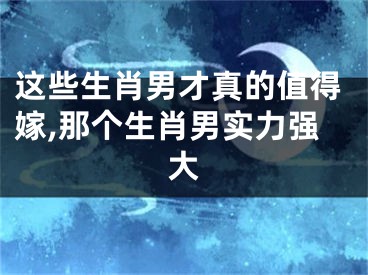 这些生肖男才真的值得嫁,那个生肖男实力强大
