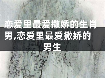 恋爱里最爱撒娇的生肖男,恋爱里最爱撒娇的男生