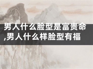 男人什么脸型是富贵命,男人什么样脸型有福