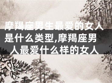 摩羯座男生最爱的女人是什么类型,摩羯座男人最爱什么样的女人