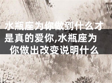 水瓶座为你做到什么才是真的爱你,水瓶座为你做出改变说明什么