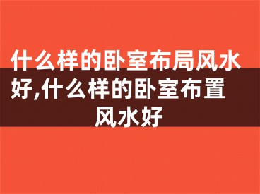 什么样的卧室布局风水好,什么样的卧室布置风水好