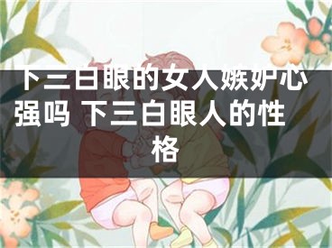 下三白眼的女人嫉妒心强吗 下三白眼人的性格
