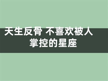 天生反骨 不喜欢被人掌控的星座