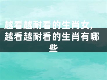 越看越耐看的生肖女,越看越耐看的生肖有哪些