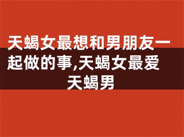 天蝎女最想和男朋友一起做的事,天蝎女最爱天蝎男