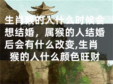 生肖猴的人什么时候会想结婚，属猴的人结婚后会有什么改变,生肖猴的人什么颜色旺财
