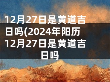 12月27日是黄道吉日吗(2024年阳历12月27日是黄道吉日吗 