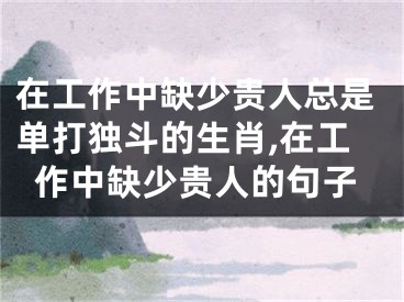 在工作中缺少贵人总是单打独斗的生肖,在工作中缺少贵人的句子