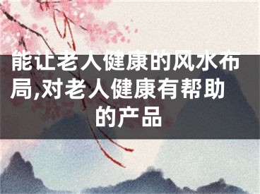 能让老人健康的风水布局,对老人健康有帮助的产品