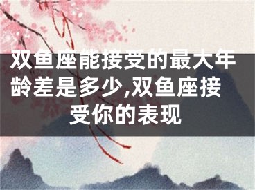 双鱼座能接受的最大年龄差是多少,双鱼座接受你的表现
