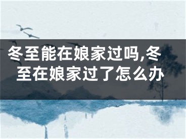 冬至能在娘家过吗,冬至在娘家过了怎么办