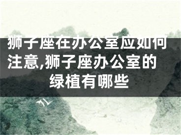 狮子座在办公室应如何注意,狮子座办公室的绿植有哪些