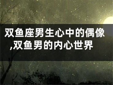 双鱼座男生心中的偶像,双鱼男的内心世界