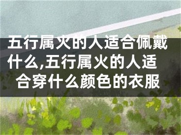 五行属火的人适合佩戴什么,五行属火的人适合穿什么颜色的衣服