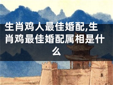 生肖鸡人最佳婚配,生肖鸡最佳婚配属相是什么
