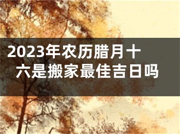 2023年农历腊月十六是搬家最佳吉日吗