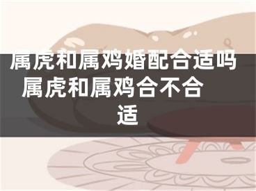 属虎和属鸡婚配合适吗  属虎和属鸡合不合适