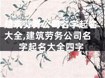建筑劳务公司名字起名大全,建筑劳务公司名字起名大全四字